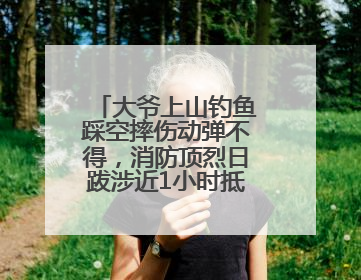 大爷上山钓鱼踩空摔伤动弹不得，消防顶烈日跋涉近1小时抵达救援
