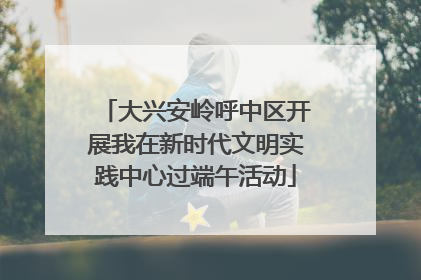 大兴安岭呼中区开展我在新时代文明实践中心过端午活动