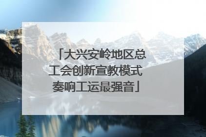 大兴安岭地区总工会创新宣教模式奏响工运最强音