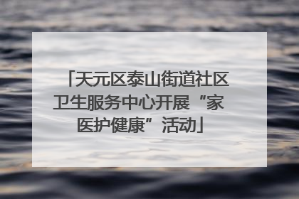 天元区泰山街道社区卫生服务中心开展“家医护健康”活动