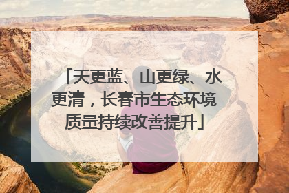 天更蓝、山更绿、水更清，长春市生态环境质量持续改善提升