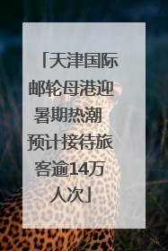 天津国际邮轮母港迎暑期热潮 预计接待旅客逾14万人次