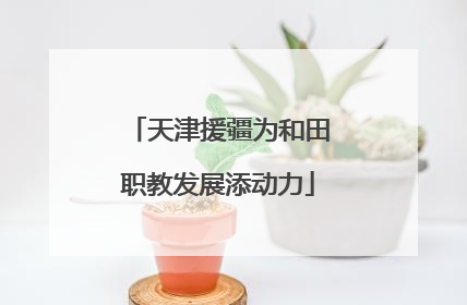 天津援疆为和田职教发展添动力