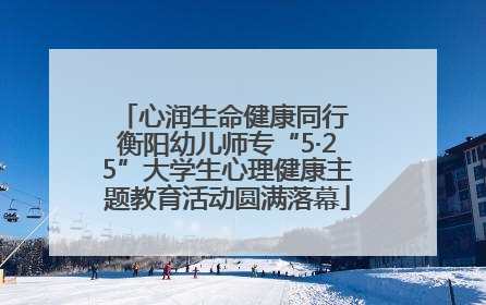 心润生命健康同行 衡阳幼儿师专“5·25”大学生心理健康主题教育活动圆满落幕