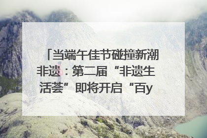 当端午佳节碰撞新潮非遗：第二届“非遗生活荟”即将开启“百young”新章
