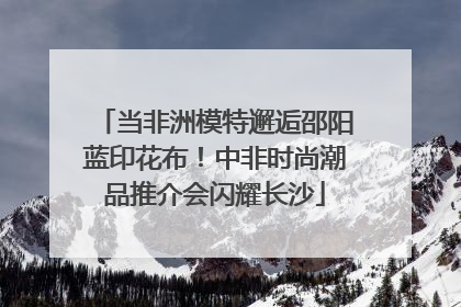 当非洲模特邂逅邵阳蓝印花布！中非时尚潮品推介会闪耀长沙