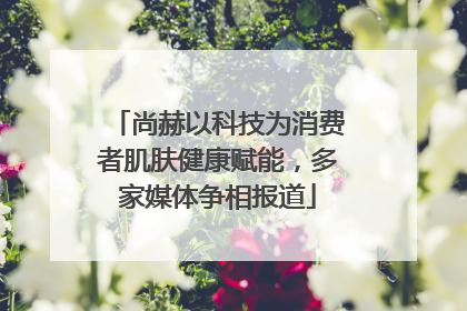 尚赫以科技为消费者肌肤健康赋能，多家媒体争相报道