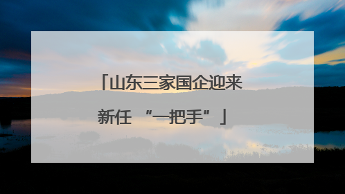山东三家国企迎来新任 “一把手”