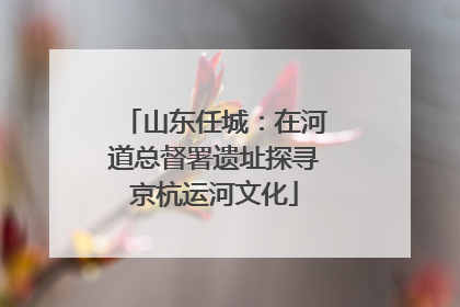 山东任城：在河道总督署遗址探寻京杭运河文化
