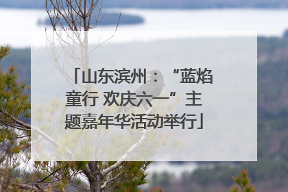 山东滨州：“蓝焰童行 欢庆六一”主题嘉年华活动举行