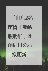 山东2名市管干部新职明确，此前同日公示拟履新