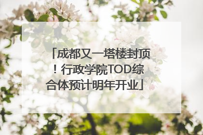 成都又一塔楼封顶！行政学院TOD综合体预计明年开业