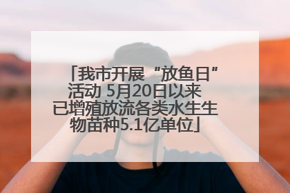 我市开展“放鱼日”活动 5月20日以来已增殖放流各类水生生物苗种5.1亿单位