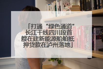 打通“绿色通道” 长江干线四川段首艘在建新能源船舶抵押贷款在泸州落地
