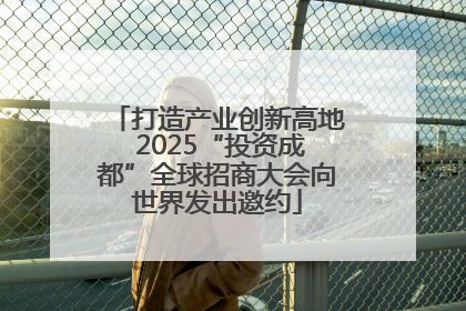 打造产业创新高地 2025“投资成都”全球招商大会向世界发出邀约