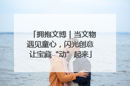 拥抱文博｜当文物遇见童心，闪光创意让宝藏“动”起来