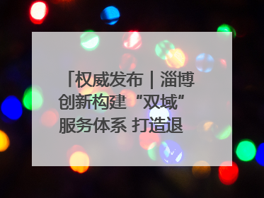 权威发布｜淄博创新构建“双域”服务体系 打造退役军人服务保障“淄博样板”
