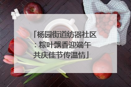 杨园街道纺器社区：粽叶飘香迎端午 共庆佳节传温情