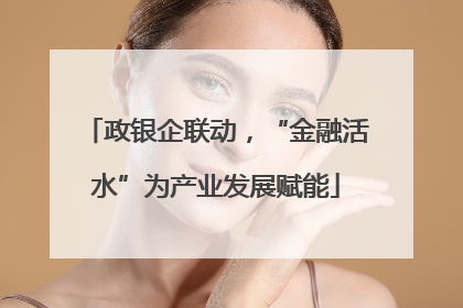政银企联动，“金融活水”为产业发展赋能