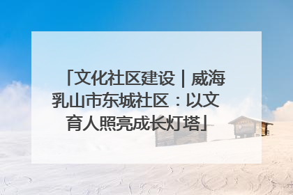 文化社区建设｜威海乳山市东城社区：以文育人照亮成长灯塔