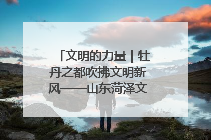 文明的力量｜牡丹之都吹拂文明新风——山东菏泽文明创建一线见闻