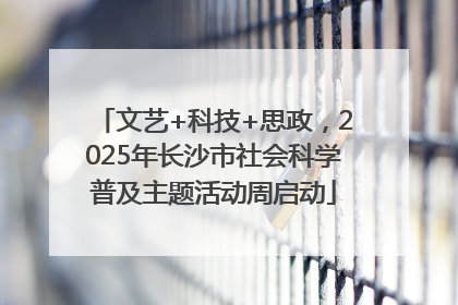 文艺+科技+思政，2025年长沙市社会科学普及主题活动周启动