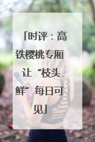 时评：高铁樱桃专厢 让“枝头鲜”每日可见