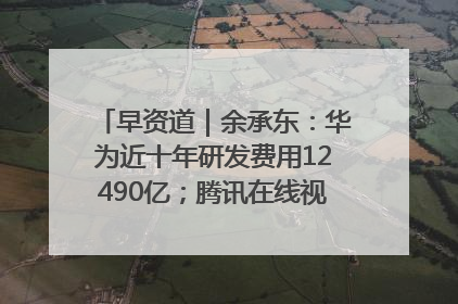 早资道｜余承东：华为近十年研发费用12490亿；腾讯在线视频重大组织调整