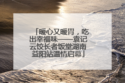 暖心又暖胃，吃出幸福味——袁记云饺长者饭堂湖南益阳站温情启幕