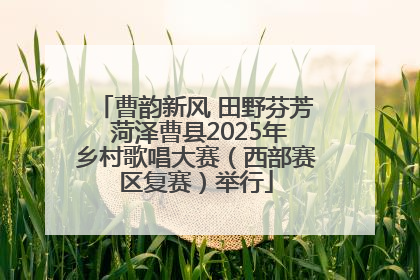 曹韵新风 田野芬芳 菏泽曹县2025年乡村歌唱大赛（西部赛区复赛）举行