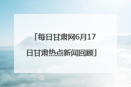每日甘肃网6月17日甘肃热点新闻回顾