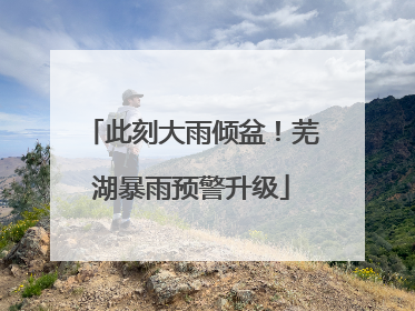 此刻大雨倾盆！芜湖暴雨预警升级