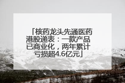 核药龙头先通医药港股递表：一款产品已商业化，两年累计亏损超4.6亿元