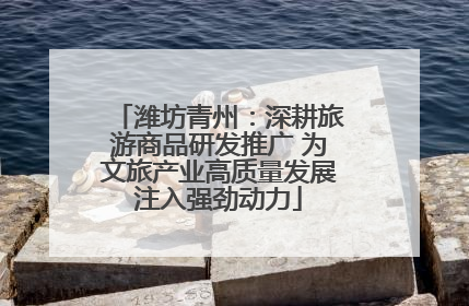 潍坊青州：深耕旅游商品研发推广 为文旅产业高质量发展注入强劲动力