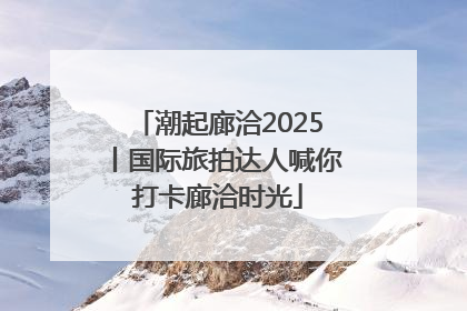 潮起廊洽2025丨国际旅拍达人喊你打卡廊洽时光