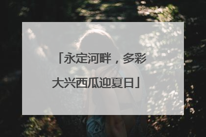 永定河畔，多彩大兴西瓜迎夏日