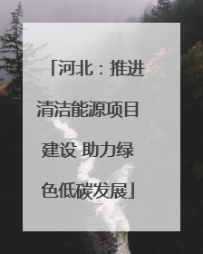 河北：推进清洁能源项目建设 助力绿色低碳发展