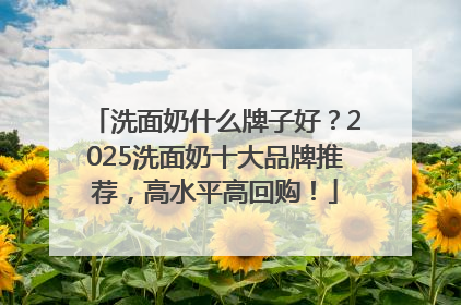 洗面奶什么牌子好？2025洗面奶十大品牌推荐，高水平高回购！