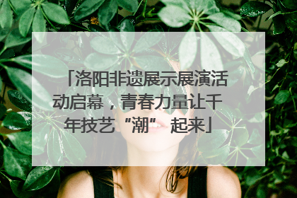 洛阳非遗展示展演活动启幕，青春力量让千年技艺“潮” 起来