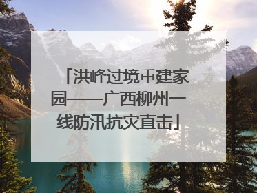 洪峰过境重建家园——广西柳州一线防汛抗灾直击
