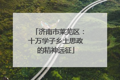 济南市莱芜区：十万学子乡土思政的精神远征