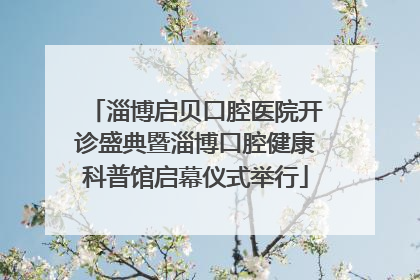 淄博启贝口腔医院开诊盛典暨淄博口腔健康科普馆启幕仪式举行