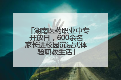 湖南医药职业中专开放日，600余名家长进校园沉浸式体验职教生活
