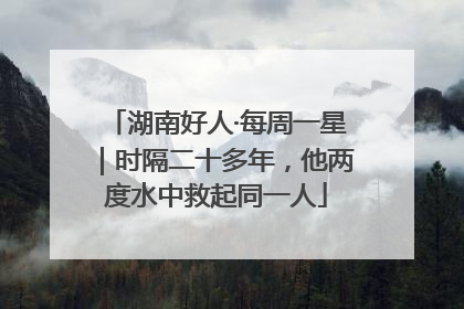 湖南好人·每周一星｜时隔二十多年，他两度水中救起同一人