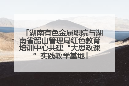 湖南有色金属职院与湖南省韶山管理局红色教育培训中心共建“大思政课”实践教学基地