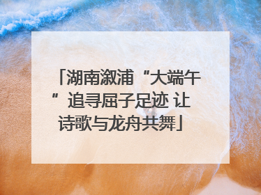 湖南溆浦“大端午”追寻屈子足迹 让诗歌与龙舟共舞