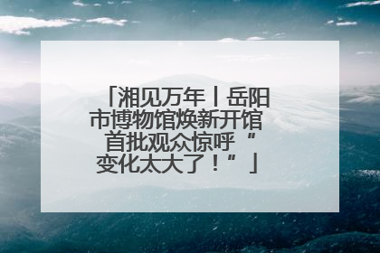 湘见万年丨岳阳市博物馆焕新开馆 首批观众惊呼“变化太大了！”