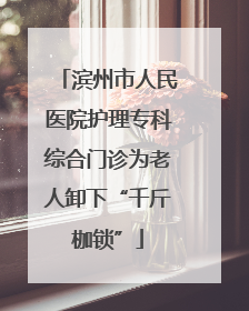 滨州市人民医院护理专科综合门诊为老人卸下“千斤枷锁”