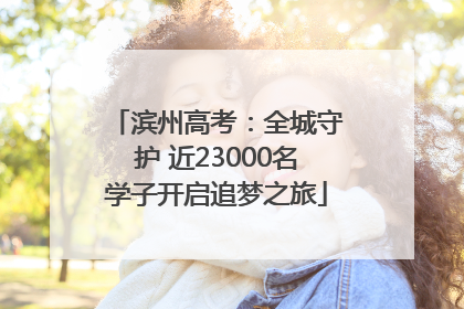 滨州高考：全城守护 近23000名学子开启追梦之旅