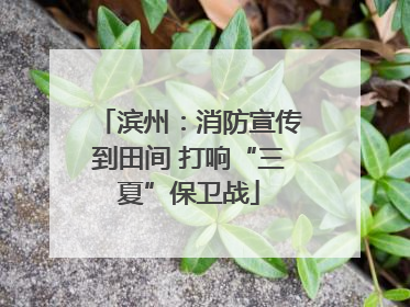 滨州：消防宣传到田间 打响“三夏”保卫战